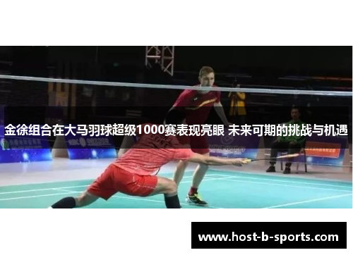 金徐组合在大马羽球超级1000赛表现亮眼 未来可期的挑战与机遇